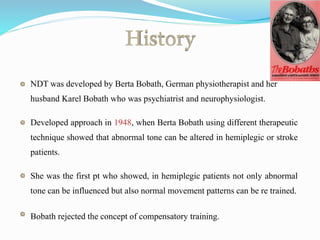 History
NDT was developed by Berta Bobath, German physiotherapist and her
husband Karel Bobath who was psychiatrist and neurophysiologist.
Developed approach in 1948, when Berta Bobath using different therapeutic
technique showed that abnormal tone can be altered in hemiplegic or stroke
patients.
She was the first pt who showed, in hemiplegic patients not only abnormal
tone can be influenced but also normal movement patterns can be re trained.
Bobath rejected the concept of compensatory training.
 