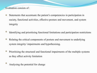Evaluation consists of :
Statements that accentuate the patient’s competencies in participation in
society, functional activities, effective posture and movement, and system
integrity
Identifying and prioritising functional limitations and participation restrictions
Relating the critical components of posture and movement to underlying
system integrity/ impairments and hypothesising.
Prioritising the structural and functional impairments of the multiple systems
as they affect activity limitation
Analysing the potential for change
 