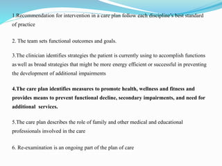 1.Recommendation for intervention in a care plan follow each discipline’s best standard
of practice
2. The team sets functional outcomes and goals.
3.The clinician identifies strategies the patient is currently using to accomplish functions
as well as broad strategies that might be more energy efficient or successful in preventing
the development of additional impairments
4.The care plan identifies measures to promote health, wellness and fitness and
provides means to prevent functional decline, secondary impairments, and need for
additional services.
5.The care plan describes the role of family and other medical and educational
professionals involved in the care
6. Re-examination is an ongoing part of the plan of care
 