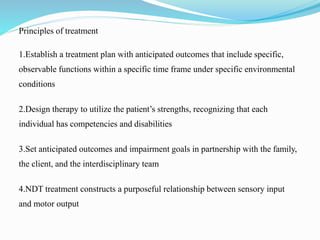 Principles of treatment
1.Establish a treatment plan with anticipated outcomes that include specific,
observable functions within a specific time frame under specific environmental
conditions
2.Design therapy to utilize the patient’s strengths, recognizing that each
individual has competencies and disabilities
3.Set anticipated outcomes and impairment goals in partnership with the family,
the client, and the interdisciplinary team
4.NDT treatment constructs a purposeful relationship between sensory input
and motor output
 