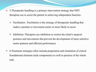 5.Therapeutic handling is a primary intervention strategy that NDT
therapists use to assist the patient in achieving independent function.
Facilitation : Facilitation is the strategy of therapeutic handling that
makes a posture or movement easier or more likely to occur
Inhibition: Therapists use inhibition to restrict the client’s atypical
postures and movements that prevent the development of more selective
motor patterns and efficient performance
6.Treatment strategies often include preparation and simulation of critical
foundational elements (task components) as well as practice of the whole
task.
 