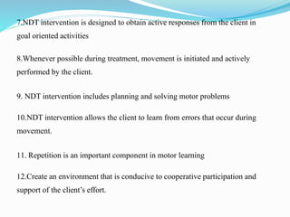 7.NDT intervention is designed to obtain active responses from the client in
goal oriented activities
8.Whenever possible during treatment, movement is initiated and actively
performed by the client.
9. NDT intervention includes planning and solving motor problems
10.NDT intervention allows the client to learn from errors that occur during
movement.
11. Repetition is an important component in motor learning
12.Create an environment that is conducive to cooperative participation and
support of the client’s effort.
 