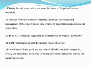 19.Recognise and respect the communicative intent of the patient’s motor
behaviour.
20.Families receive information regarding the patient’s problems and
management of those problems as they are able to understand and assimilate the
information.
21. In an NDT approach, suggestion to the family are as practical as possible.
22. NDT recommends an interdisciplinary model of service.
23.Coordinate with the goals and activities of all other medical, therapeutic,
social, and educational disciplines to ensure a life-span approach to solving the
patient’s problems.
 