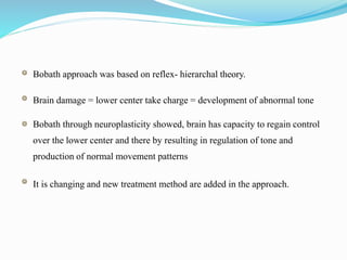 Bobath approach was based on reflex- hierarchal theory.
Brain damage = lower center take charge = development of abnormal tone
Bobath through neuroplasticity showed, brain has capacity to regain control
over the lower center and there by resulting in regulation of tone and
production of normal movement patterns
It is changing and new treatment method are added in the approach.
 