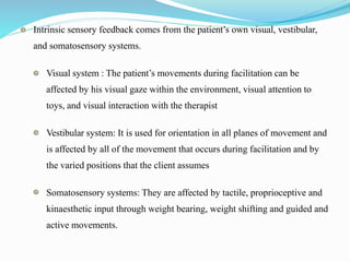 Intrinsic sensory feedback comes from the patient’s own visual, vestibular,
and somatosensory systems.
Visual system : The patient’s movements during facilitation can be
affected by his visual gaze within the environment, visual attention to
toys, and visual interaction with the therapist
Vestibular system: It is used for orientation in all planes of movement and
is affected by all of the movement that occurs during facilitation and by
the varied positions that the client assumes
Somatosensory systems: They are affected by tactile, proprioceptive and
kinaesthetic input through weight bearing, weight shifting and guided and
active movements.
 