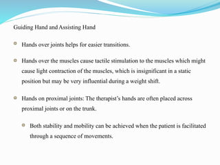 Guiding Hand andAssisting Hand
Hands over joints helps for easier transitions.
Hands over the muscles cause tactile stimulation to the muscles which might
cause light contraction of the muscles, which is insignificant in a static
position but may be very influential during a weight shift.
Hands on proximal joints: The therapist’s hands are often placed across
proximal joints or on the trunk.
Both stability and mobility can be achieved when the patient is facilitated
through a sequence of movements.
 