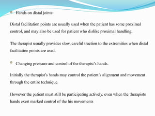 Hands on distal joints:
Distal facilitation points are usually used when the patient has some proximal
control, and may also be used for patient who dislike proximal handling.
The therapist usually provides slow, careful traction to the extremities when distal
facilitation points are used.
Changing pressure and control of the therapist’s hands.
Initially the therapist’s hands may control the patient’s alignment and movement
through the entire technique.
However the patient must still be participating actively, even when the therapists
hands exert marked control of the his movements
 