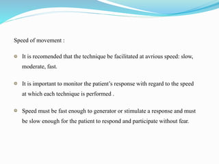 Speed of movement :
It is recomended that the technique be facilitated at avrious speed: slow,
moderate, fast.
It is important to monitor the patient’s response with regard to the speed
at which each technique is performed .
Speed must be fast enough to generator or stimulate a response and must
be slow enough for the patient to respond and participate without fear.
 