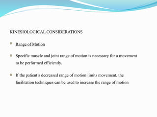 KINESIOLOGICAL CONSIDERATIONS
Range of Motion
Specific muscle and joint range of motion is necessary for a movement
to be performed efficiently.
If the patient’s decreased range of motion limits movement, the
facilitation techniques can be used to increase the range of motion
 