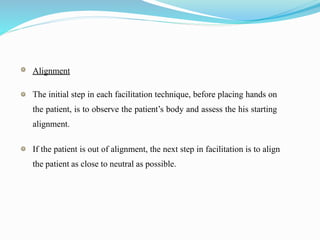 Alignment
The initial step in each facilitation technique, before placing hands on
the patient, is to observe the patient’s body and assess the his starting
alignment.
If the patient is out of alignment, the next step in facilitation is to align
the patient as close to neutral as possible.
 