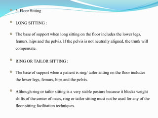 3. Floor Sitting
LONG SITTING :
The base of support when long sitting on the floor includes the lower legs,
femurs, hips and the pelvis. If the pelvis is not neutrally aligned, the trunk will
compensate.
RING OR TAILOR SITTING :
The base of support when a patient is ring/ tailor sitting on the floor includes
the lower legs, femurs, hips and the pelvis.
Although ring or tailor sitting is a very stable posture because it blocks weight
shifts of the center of mass, ring or tailor sitting must not be used for any of the
floor-sitting facilitation techniques.
 