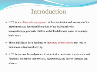 Introduction
NDT is a problem solving approach to the examination and treatment of the
impairments and functional limitations of the individuals with
neuropathology, primarily children with CP, adults with stroke or traumatic
brain injury.
These individuals have dysfunction in posture and movement that lead to
limitations in functional activity.
NDT focuses on the analysis and treatment of sensorimotor impairments and
functional limitations that physical, occupational, and speech therapies can
address.
 