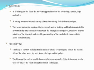 W SITTING
In W sitting on the floor, the base of support includes the lower legs, femurs, hips
and pelvis
W sitting must not be used for any of the floor-sitting facilitation techniques.
This lower extremity position blocks normal weight shifting and leads to undesirable
hypermobility and dissociation between the ribcage and the pelvis, excessive internal
rotation of the hips and undesired hypermobility of the medial soft tissues of the
knees (tibial torsion).
SIDE SITTING
The base of support includes the lateral side of one lower leg and femur, the medial
side of the other lower leg and femur, the hips and the pelvis.
The hips and the pelvis usually bear weight asymmetrically. Side sitting must not be
used for any of the floor-sitting facilitation techniques.
 