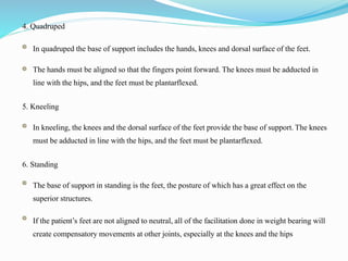 4. Quadruped
In quadruped the base of support includes the hands, knees and dorsal surface of the feet.
The hands must be aligned so that the fingers point forward. The knees must be adducted in
line with the hips, and the feet must be plantarflexed.
5. Kneeling
In kneeling, the knees and the dorsal surface of the feet provide the base of support. The knees
must be adducted in line with the hips, and the feet must be plantarflexed.
6. Standing
The base of support in standing is the feet, the posture of which has a great effect on the
superior structures.
If the patient’s feet are not aligned to neutral, all of the facilitation done in weight bearing will
create compensatory movements at other joints, especially at the knees and the hips
 
