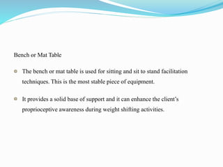 Bench or Mat Table
The bench or mat table is used for sitting and sit to stand facilitation
techniques. This is the most stable piece of equipment.
It provides a solid base of support and it can enhance the client’s
proprioceptive awareness during weight shifting activities.
 