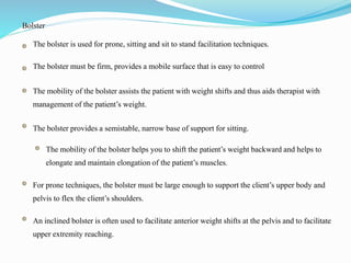 Bolster
The bolster is used for prone, sitting and sit to stand facilitation techniques.
The bolster must be firm, provides a mobile surface that is easy to control
The mobility of the bolster assists the patient with weight shifts and thus aids therapist with
management of the patient’s weight.
The bolster provides a semistable, narrow base of support for sitting.
The mobility of the bolster helps you to shift the patient’s weight backward and helps to
elongate and maintain elongation of the patient’s muscles.
For prone techniques, the bolster must be large enough to support the client’s upper body and
pelvis to flex the client’s shoulders.
An inclined bolster is often used to facilitate anterior weight shifts at the pelvis and to facilitate
upper extremity reaching.
 