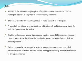 Ball
The ball is the most challenging piece of equipment to use with the facilitation
techniques because of its potential to move in any direction.
The ball is used for prone, sitting and sit to stand facilitation techniques.
A large ball provides a large surface from which to work and is thus more stable for
both the therapist and the patient.
Smaller ball provides less surface area and requires more skill to maintain postural
control. It can be used when the facilitation includes a transition from the ball to
another position.
Patient must not be encouraged to perform independent movements on the ball
unless they have sufficient postural control and upper extremity protective extension
to protect themselves.
 