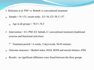 1. Dickstein et al. PNF vs. Bobath vs conventional treatment
Sample = N=131, recent sroke , E1=36, E2=38, C=57
Age in all groups = 70.5+-76.5
Intervention = E1: PNF, E2: bobath, C: conventional treatment (traditional
exercise and functional activities)
Treatment period = 6 weeks, 5 days/week, 30-45 minutes
Outcome measures = Barthel index, MAS, ROM and muscle balance ,FIM,
Results : no significant difference were found between the three groups
 