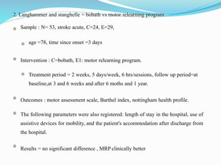 2. Langhammer and stanghelle = bobath vs motor relearning program
Sample : N= 53, stroke acute, C=24, E=29,
age =78, time since onset =3 days
Intervention : C=bobath, E1: motor relearning program.
Treatment period = 2 weeks, 5 days/week, 6 hrs/sessions, follow up period=at
baseline,at 3 and 6 weeks and after 6 moths and 1 year.
Outcomes : motor assessment scale, Barthel index, nottingham health profile.
The following parameters were also registered: length of stay in the hospital, use of
assistive devices for mobility, and the patient's accommodation after discharge from
the hospital.
Results = no significant difference , MRP clinically better
 