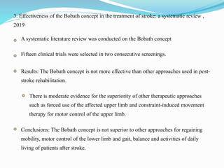 3. Effectiveness of the Bobath concept in the treatment of stroke: a systematic review ,
2019
A systematic literature review was conducted on the Bobath concept
Fifteen clinical trials were selected in two consecutive screenings.
Results: The Bobath concept is not more effective than other approaches used in post-
stroke rehabilitation.
There is moderate evidence for the superiority of other therapeutic approaches
such as forced use of the affected upper limb and constraint-induced movement
therapy for motor control of the upper limb.
Conclusions: The Bobath concept is not superior to other approaches for regaining
mobility, motor control of the lower limb and gait, balance and activities of daily
living of patients after stroke.
 