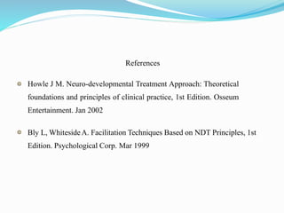 References
Howle J M. Neuro-developmental Treatment Approach: Theoretical
foundations and principles of clinical practice, 1st Edition. Osseum
Entertainment. Jan 2002
Bly L, WhitesideA. Facilitation Techniques Based on NDT Principles, 1st
Edition. Psychological Corp. Mar 1999
 