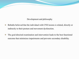 Development and philosophy
Bobaths believed that the individual with CNS lesions is related, directly or
indirectly to their posture and movement dysfunction.
The goal-directed examination and intervention leads to the best functional
outcome that minimizes impairments and prevents secondary disability.
 