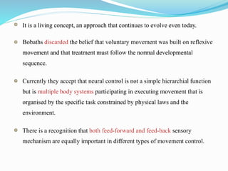 It is a living concept, an approach that continues to evolve even today.
Bobaths discarded the belief that voluntary movement was built on reflexive
movement and that treatment must follow the normal developmental
sequence.
Currently they accept that neural control is not a simple hierarchial function
but is multiple body systems participating in executing movement that is
organised by the specific task constrained by physical laws and the
environment.
There is a recognition that both feed-forward and feed-back sensory
mechanism are equally important in different types of movement control.
 