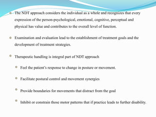 The NDT approach considers the individual as a whole and recognizes that every
expression of the person-psychological, emotional, cognitive, perceptual and
physical has value and contributes to the overall level of function.
Examination and evaluation lead to the establishment of treatment goals and the
development of treatment strategies.
Therapeutic handling is integral part of NDT approach
Feel the patient’s response to change in posture or movement.
Facilitate postural control and movement synergies
Provide boundaries for movements that distract from the goal
Inhibit or constrain those motor patterns that if practice leads to further disability.
 