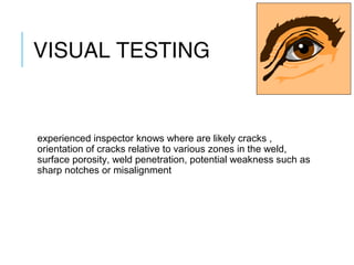 VISUAL TESTING

experienced inspector knows where are likely cracks ,
orientation of cracks relative to various zones in the weld,
surface porosity, weld penetration, potential weakness such as
sharp notches or misalignment

 