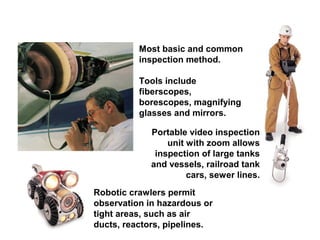 Most basic and common
inspection method.
Tools include
fiberscopes,
borescopes, magnifying
glasses and mirrors.
Portable video inspection
unit with zoom allows
inspection of large tanks
and vessels, railroad tank
cars, sewer lines.
Robotic crawlers permit
observation in hazardous or
tight areas, such as air
ducts, reactors, pipelines.

 