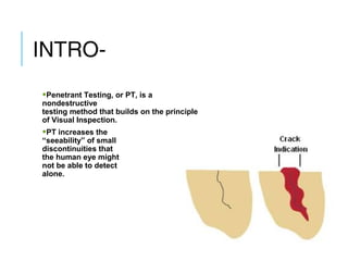 INTRO•Penetrant Testing, or PT, is a

nondestructive
testing method that builds on the principle
of Visual Inspection.

•PT increases the

“seeability” of small
discontinuities that
the human eye might
not be able to detect
alone.

 