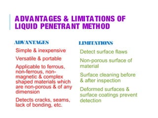A DVA NTA GES & LIMITA TIONS OF
LIQUID PENETRA NT METHOD
ADVANTAGES

LIMITATIONS

Simple & inexpensive

Detect surface flaws

Versatile & portable
Applicable to ferrous,
non-ferrous, nonmagnetic & complex
shaped materials which
are non-porous & of any
dimension
Detects cracks, seams,
lack of bonding, etc.

Non-porous surface of
material
Surface cleaning before
& after inspection
Deformed surfaces &
surface coatings prevent
detection

 