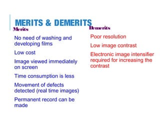 MERITS & DEMERITS
Demerits

Merits

No need of washing and
developing films

Poor resolution

Low cost

Electronic image intensifier
required for increasing the
contrast

Image viewed immediately
on screen
Time consumption is less
Movement of defects
detected (real time images)
Permanent record can be
made

Low image contrast

 