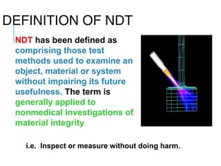 DEFINITION OF NDT
NDT has been defined as
comprising those test
methods used to examine an
object, material or system
without impairing its future
usefulness. The term is
generally applied to
nonmedical investigations of
material integrity
i.e. Inspect or measure without doing harm.

 
