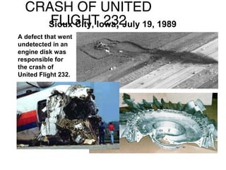 CRASH OF UNITED
FLIGHT 232
Sioux City, Iowa, July 19, 1989
A defect that went
undetected in an
engine disk was
responsible for
the crash of
United Flight 232.

 