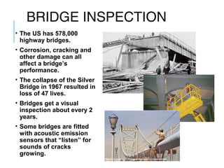 BRIDGE INSPECTION
• The US has 578,000
highway bridges.
• Corrosion, cracking and
other damage can all
affect a bridge’s
performance.
• The collapse of the Silver
Bridge in 1967 resulted in
loss of 47 lives.
• Bridges get a visual
inspection about every 2
years.
• Some bridges are fitted
with acoustic emission
sensors that “listen” for
sounds of cracks
growing.

 