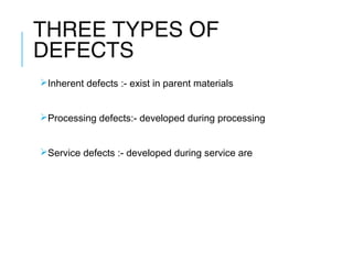 THREE TYPES OF
DEFECTS
Inherent defects :- exist in parent materials
Processing defects:- developed during processing
Service defects :- developed during service are

 