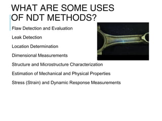 WHAT ARE SOME USES
OF NDT METHODS?
Flaw Detection and Evaluation
Leak Detection
Location Determination
Dimensional Measurements

Fluorescent penetrant indication

Structure and Microstructure Characterization
Estimation of Mechanical and Physical Properties
Stress (Strain) and Dynamic Response Measurements

 