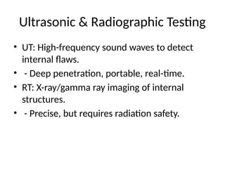 Ultrasonic & Radiographic Testing
• UT: High-frequency sound waves to detect
internal flaws.
• - Deep penetration, portable, real-time.
• RT: X-ray/gamma ray imaging of internal
structures.
• - Precise, but requires radiation safety.
 
