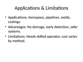 Applications & Limitations
• Applications: Aerospace, pipelines, welds,
castings.
• Advantages: No damage, early detection, safer
systems.
• Limitations: Needs skilled operator, cost varies
by method.
 
