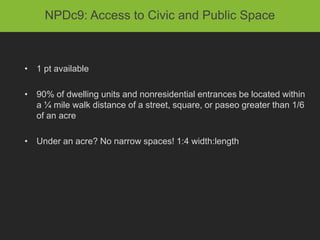 NPDc9: Access to Civic and Public Space



• 1 pt available

• 90% of dwelling units and nonresidential entrances be located within
  a ¼ mile walk distance of a street, square, or paseo greater than 1/6
  of an acre

• Under an acre? No narrow spaces! 1:4 width:length
 
