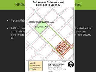 NPDc10: Access to Recreation facilities



• 1 pt available

• 90% of dwelling units and nonresidential entrances be located within
  a 1/2 mile walk distance of an active recreation field at least one
  acre in size or publically accessible recreation center at least 25,000
  SF
 