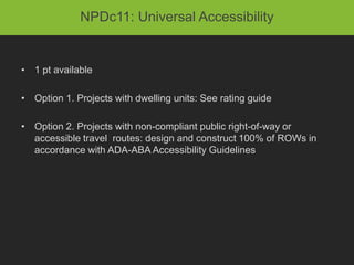 NPDc11: Universal Accessibility


• 1 pt available

• Option 1. Projects with dwelling units: See rating guide

• Option 2. Projects with non-compliant public right-of-way or
  accessible travel routes: design and construct 100% of ROWs in
  accordance with ADA-ABA Accessibility Guidelines
 
