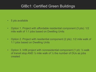 GIBc1: Certified Green Buildings


• 5 pts available

• Option 1. Project with affordable residential component (3 pts): 1/2
  mile walk of 1:1 jobs based on Dwelling Units

• Option 2. Project with residential component (2 pts): 1/2 mile walk of
  1:1 jobs based on Dwelling Units

• Option 3. Infill project with nonresidential component (1 pt): ½ walk
  of transit stop AND ½ mile walk of ½ the number of DUs as jobs
  created
 