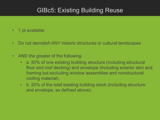 GIBc5: Existing Building Reuse


• 1 pt available

• Do not demolish ANY historic structures or cultural landscapes

• AND the greater of the following:
   • a. 50% of one existing building structure (including structural
     floor and roof decking) and envelope (including exterior skin and
     framing but excluding window assemblies and nonstructural
     roofing material).
   • b. 20% of the total existing building stock (including structure
     and envelope, as defined above).
 