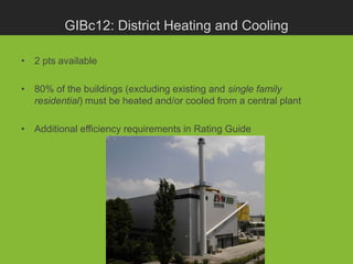 GIBc12: District Heating and Cooling

• 2 pts available

• 80% of the buildings (excluding existing and single family
  residential) must be heated and/or cooled from a central plant

• Additional efficiency requirements in Rating Guide
 