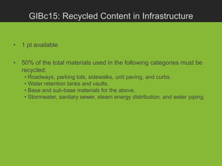 GIBc15: Recycled Content in Infrastructure


• 1 pt available

• 50% of the total materials used in the following categories must be
  recycled:
    • Roadways, parking lots, sidewalks, unit paving, and curbs.
    • Water retention tanks and vaults.
    • Base and sub-base materials for the above.
    • Stormwater, sanitary sewer, steam energy distribution, and water piping.
 