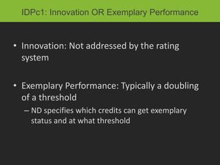 IDPc1: Innovation OR Exemplary Performance


• Innovation: Not addressed by the rating
  system

• Exemplary Performance: Typically a doubling
  of a threshold
  – ND specifies which credits can get exemplary
    status and at what threshold
 