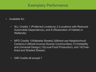 Exemplary Performance


• Available for:

    • SLL Credits 1 (Preferred Locations),3 (Locations with Reduced
      Automobile Dependence), and 8 (Restoration of Habitat or
      Wetlands)

    • NPD Credits 1(Walkable Streets),3(Mixed-use Neighborhood
      Centers),4 (Mixed-Income Diverse Communities),11(Visitability
      and Universal Design),13(Local Food Production), and 14(Tree-
      lined and Shaded Streets)

    • GIB Credits all except 7
 