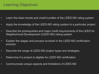 Learning Objectives


•    Learn the basic tenets and credit bundles of the LEED-ND rating system

•    Apply the knowledge of the LEED-ND rating system to a particular project

•    Describe the prerequisites and major credit requirements of the LEED for
     Neighborhood Development (LEED-ND) rating system

•    Explain the stages and process involved in the LEED-ND certification
     process

•    Describe the range of LEED-ND project types and strategies

•    Determine if a project is eligible for LEED-ND certification

•    Communicate unique aspects and limitations of LEED-ND
 